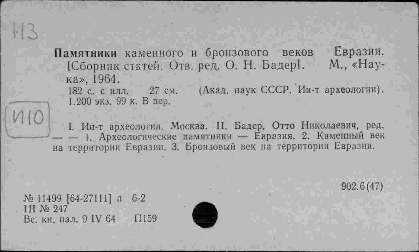 ﻿Hi
Памятники каменного и бронзового веков Евразии. [Сборник статей. Отв. ред. О. Н. Бадер]. М., «Наука», 1964.
182 с. с илл. 27 см. (Акад, наук СССР. Ин-т археологии). ---- 1.200 экз. 99 к. В пер.
I. Ин-т археологии. Москва. И. Бадер, Отто Николаевич, ред. —-----j — — j Археологические памятники — Евразия. 2. Каменный век
на территории Евразии. 3. Бронзовый век на территории Евразии.
902.6(47)
№ 11499 [64-27111] п 6-2
III № 247	’
Вс. кн. пал. 9 IV 64 И159